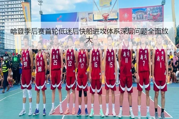 哈登季后赛首轮低迷后快船进攻体系深层问题全面放大